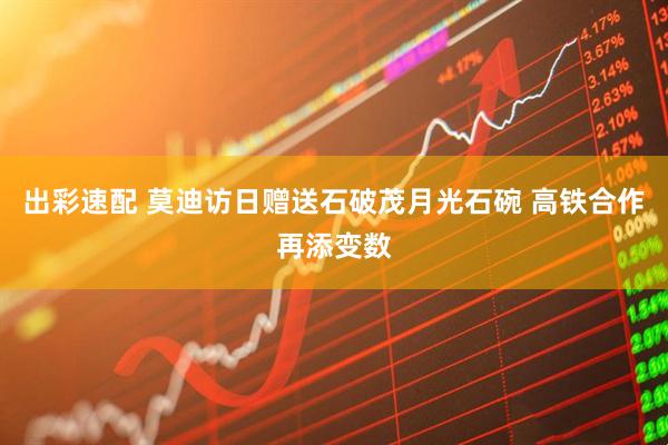 出彩速配 莫迪访日赠送石破茂月光石碗 高铁合作再添变数