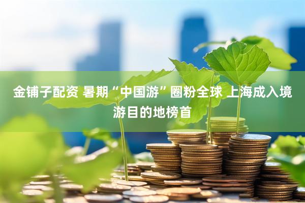 金铺子配资 暑期“中国游”圈粉全球 上海成入境游目的地榜首