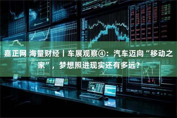嘉正网 海量财经丨车展观察④：汽车迈向“移动之家”，梦想照进现实还有多远？