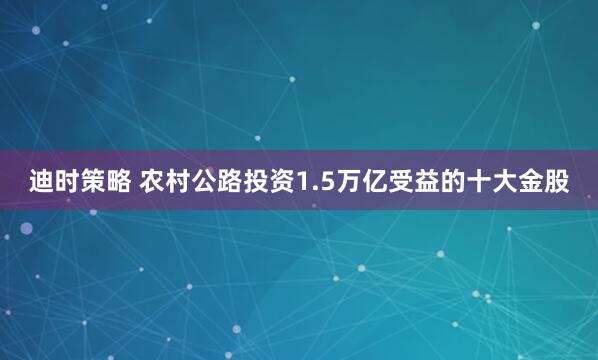 迪时策略 农村公路投资1.5万亿受益的十大金股
