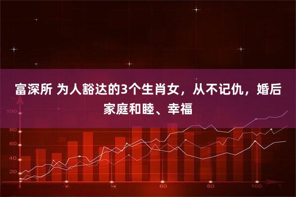 富深所 为人豁达的3个生肖女，从不记仇，婚后家庭和睦、幸福