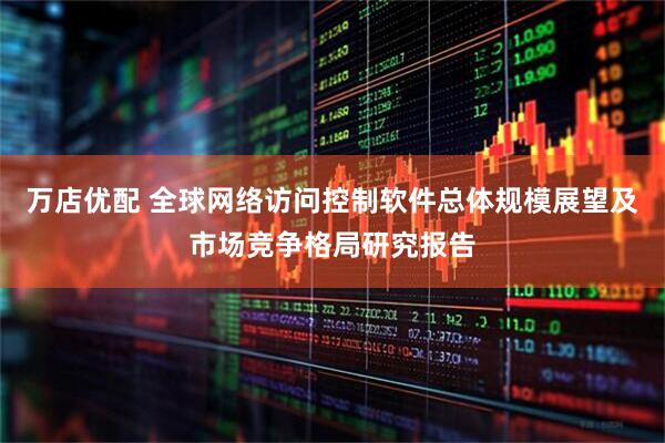 万店优配 全球网络访问控制软件总体规模展望及市场竞争格局研究报告