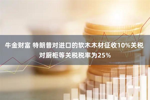 牛金财富 特朗普对进口的软木木材征收10%关税 对厨柜等关税税率为25%