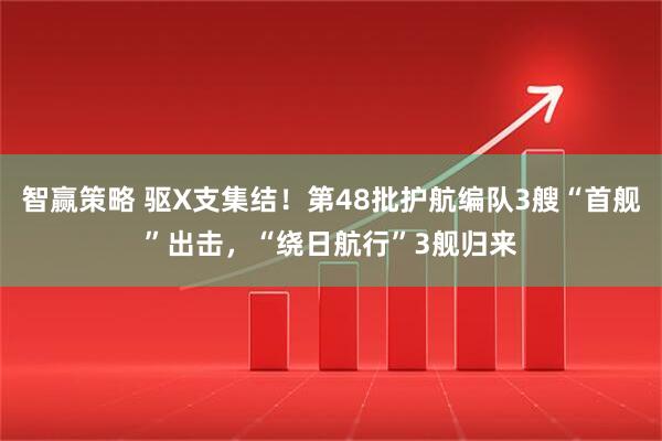 智赢策略 驱X支集结!第48批护航编队3艘“首舰”出击,“绕日航行”3舰归来