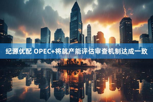 纪源优配 OPEC+将就产能评估审查机制达成一致