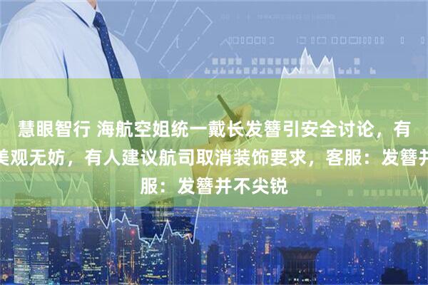 慧眼智行 海航空姐统一戴长发簪引安全讨论,有人认为美观无妨,有人建议航司取消装饰要求,客服:发簪并不尖锐