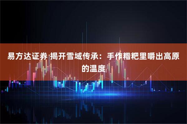 易方达证券 揭开雪域传承：手作糌粑里嚼出高原的温度