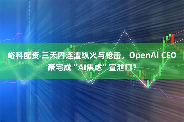 峪科配资 三天内连遭纵火与枪击，OpenAI CEO豪宅成“AI焦虑”宣泄口？