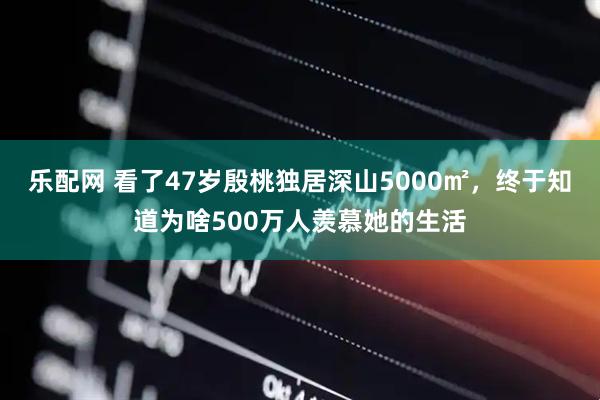 乐配网 看了47岁殷桃独居深山5000㎡，终于知道为啥500万人羡慕她的生活