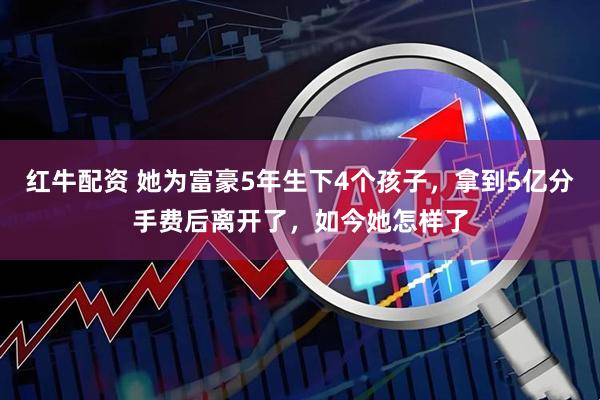 红牛配资 她为富豪5年生下4个孩子，拿到5亿分手费后离开了，如今她怎样了