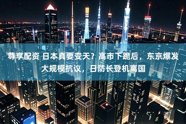 尊享配资 日本真要变天？高市下跪后，东京爆发大规模抗议，日防长登机离国