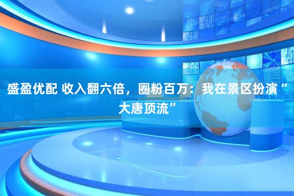 盛盈优配 收入翻六倍,圈粉百万:我在景区扮演“大唐顶流”
